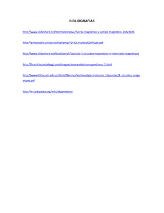 BIBLIOGRAFIAS
http://www.slideshare.net/torimatcordova/fuerza-magnetica-y-campo-magnetico-14824026
http://personales.unican.es/rodrigma/PDFs/Circuitos%20magn.pdf
http://www.slideshare.net/JoseSaenz5/capitulo-1-circuitos-magneticos-y-materiales-magneticos
http://html.rincondelvago.com/magnetismo-y-electromagnetismo_1.html
http://www4.frba.utn.edu.ar/html/Electrica/archivos/electrotecnia_1/apuntes/8_circuitos_magn
eticos.pdf
http://es.wikipedia.org/wiki/Magnetismo
 
