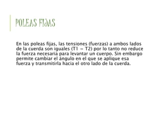 POLEAS FIJAS
En las poleas fijas, las tensiones (fuerzas) a ambos lados
de la cuerda son iguales (T1 = T2) por lo tanto no reduce
la fuerza necesaria para levantar un cuerpo. Sin embargo
permite cambiar el ángulo en el que se aplique esa
fuerza y transmitirla hacia el otro lado de la cuerda.
 