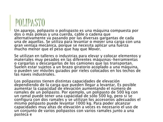 POLIPASTO
Un aparejo, polipasto o polispasto es una máquina compuesta por
dos o más poleas y una cuerda, cable o cadena que
alternativamente va pasando por las diversas gargantas de cada
una de aquellas. Se utiliza para levantar o mover una carga con una
gran ventaja mecánica, porque se necesita aplicar una fuerza
mucho menor que el peso que hay que Mover.
Se utilizan en talleres o industrias para elevar y colocar elementos y
materiales muy pesados en las diferentes máquinas-herramientas
o cargarlas y descargarlas de los camiones que las transportan.
Suelen estar sujetos a un brazo giratorio acoplado a una máquina,
o pueden ser móviles guiados por rieles colocados en los techos de
las naves industriales.
Los polipastos tienen distintas capacidades de elevación
dependiendo de la carga que pueden llegar a levantar. Es posible
aumentar la capacidad de elevación aumentando el número de
ramales de un polipasto. Por ejemplo, un polipasto de 500 kg con
un ramal puede tener una capacidad de sólo 500 kg, pero si se
configura con dos ramales y se utilizan los accesorios adecuados el
mismo polipasto puede levantar 1000 kg. Para poder alcanzar
capacidades muy altas de elevación a veces es necesario el uso de
un conjunto de varios polipastos con varios ramales junto a una
pasteca e
 