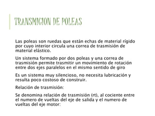 TRANSMICION DE POLEAS
Las poleas son ruedas que están echas de material rígido
por cuyo interior circula una correa de trasmisión de
material elástico.
Un sistema formado por dos poleas y una correa de
trasmisión permite trasmitir un movimiento de rotación
entre dos ejes paralelos en el mismo sentido de giro
Es un sistema muy silencioso, no necesita lubricación y
resulta poco costoso de construir.
Relación de trasmisión:
Se denomina relación de trasmisión (rt), al cociente entre
el numero de vueltas del eje de salida y el numero de
vueltas del eje motor:
 