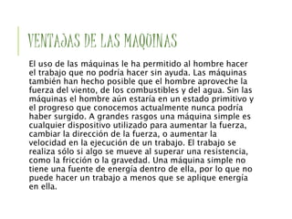 VENTAJAS DE LAS MAQUINAS
El uso de las máquinas le ha permitido al hombre hacer
el trabajo que no podría hacer sin ayuda. Las máquinas
también han hecho posible que el hombre aproveche la
fuerza del viento, de los combustibles y del agua. Sin las
máquinas el hombre aún estaría en un estado primitivo y
el progreso que conocemos actualmente nunca podría
haber surgido. A grandes rasgos una máquina simple es
cualquier dispositivo utilizado para aumentar la fuerza,
cambiar la dirección de la fuerza, o aumentar la
velocidad en la ejecución de un trabajo. El trabajo se
realiza sólo si algo se mueve al superar una resistencia,
como la fricción o la gravedad. Una máquina simple no
tiene una fuente de energía dentro de ella, por lo que no
puede hacer un trabajo a menos que se aplique energía
en ella.
 