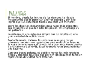 PALANCAS
El hombre, desde los inicios de los tiempos ha ideado
mecanismos que le permitan ahorrar energía y con ello
lograr que sus esfuerzos físicos sea cada vez menores.
Entre los diversos mecanismos para hacer más eficientes
sus esfuerzos se pueden citar las poleas, los engranajes y
las palancas.
La palanca es una máquina simple que se emplea en una
gran variedad de aplicaciones.
Probablemente, incluso, las palancas sean uno de los
primeros mecanismos ingeniados para multiplicar fuerzas.
Es cosa de imaginarse el colocar una gran roca como puerta
a una caverna o al revés, sacar grandes rocas para habilitar
una caverna.
Con una buena palanca es posible mover los más grandes
pesos y también aquellos que por ser tan pequeños también
representan dificultad para tratarlos.
 