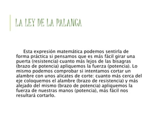 LA LEY DE LA PALANCA
Esta expresión matemática podemos sentirla de
forma práctica si pensamos que es más fácil girar una
puerta (resistencia) cuanto más lejos de las bisagras
(brazo de potencia) apliquemos la fuerza (potencia). Lo
mismo podemos comprobar si intentamos cortar un
alambre con unos alicates de corte: cuanto más cerca del
eje coloquemos el alambre (brazo de resistencia) y más
alejado del mismo (brazo de potencia) apliquemos la
fuerza de nuestras manos (potencia), más fácil nos
resultará cortarlo.
 
