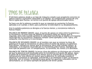 TIPOS DE PALANCA
El término palanca alude a un tipo de máquina simple cuyo propósito consiste en
aplicar fuerza y transmitir velocidad a un objeto. Su composición consta de una
barra rígida que fluctúa en torno a un punto de apoyo denominado fulcro.
Se hace uso de la palanca cuando lo que se requiere es aumentar la fuerza
aplicada a un cuerpo, o bien, para aumentar la celeridad en su desplazamiento.
Con la palabra potencia se designa a la fuerza menor, y resistencia indica la
fuerza mayor.
PALANCA DE PRIMER GRADO: aquí, el punto de apoyo se sitúa entre la potencia y
la resistencia. En esta clase de palanca la primera suele ser menor que la
segunda, pero sólo cuando aminora la velocidad transferida al objeto y el trayecto
recorrido por la resistencia. Podemos señalar como ejemplos a una tijera, una
catapulta, una barrera y/o una tenaza.
PALANCA DE SEGUNDO GRADO: es el nombre con que se conoce la clase de
palanca en la que la resistencia se ubica entre el punto de apoyo y la potencia.
Esta última, siempre es menor que la resistencia, pero sólo cuando reduce la
velocidad, y el trayecto recorrido por la resistencia cobra fuerza. Ejemplos de
este tipo de palanca son: el rompenueces, la carretilla, los remos y el abrelatas.
PALANCA DE TERCER GRADO: la tercer clase de palanca se distingue por el hecho
de que la potencia está localizada entre la resistencia y el punto de apoyo. Aquí,
la parte de la potencia siempre será menor que la sección de la resistencia. En
consecuencia, esta última es menor que la potencia. Es utilizada cuando el
objetivo es aumentar la celeridad transferida a un elemento o bien, la distancia
recorrida por el mismo. El elemento para quitar los ganchos colocados con la
abrochadura, es un típico ejemplo de palanca de tercer grado.
 