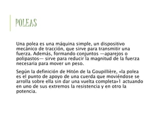 POLEAS
Una polea es una máquina simple, un dispositivo
mecánico de tracción, que sirve para transmitir una
fuerza. Además, formando conjuntos —aparejos o
polipastos— sirve para reducir la magnitud de la fuerza
necesaria para mover un peso.
Según la definición de Hitón de la Goupillière, «la polea
es el punto de apoyo de una cuerda que moviéndose se
arrolla sobre ella sin dar una vuelta completa»1 actuando
en uno de sus extremos la resistencia y en otro la
potencia.
 
