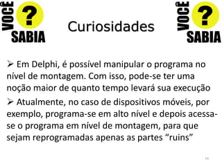 Curiosidades

 Em Delphi, é possível manipular o programa no
nível de montagem. Com isso, pode-se ter uma
noção maior de quanto tempo levará sua execução
 Atualmente, no caso de dispositivos móveis, por
exemplo, programa-se em alto nível e depois acessa-
se o programa em nível de montagem, para que
sejam reprogramadas apenas as partes “ruins”
                                               14
 