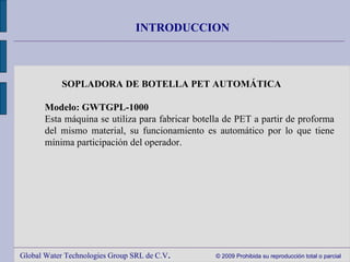 Global Water Technologies Group SRL de C.V .  © 2009 Prohibida su reproducción total o parcial INTRODUCCION SOPLADORA DE BOTELLA PET AUTOMÁTICA     Modelo: GWTGPL-1000 Esta máquina se utiliza para fabricar botella de PET a partir de proforma del mismo material, su funcionamiento es automático por lo que tiene mínima participación del operador. 