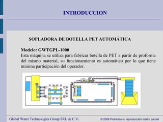 Global Water Technologies Group SRL de C.V .  © 2009 Prohibida su reproducción total o parcial INTRODUCCION SOPLADORA DE BOTELLA PET AUTOMÁTICA     Modelo: GWTGPL-1000 Esta máquina se utiliza para fabricar botella de PET a partir de proforma del mismo material, su funcionamiento es automático por lo que tiene mínima participación del operador. 
