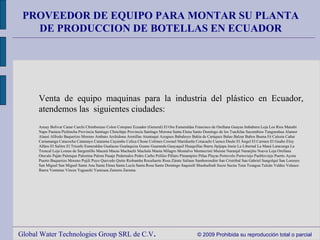 Global Water Technologies Group SRL de C.V .  © 2009 Prohibida su reproducción total o parcial PROVEEDOR DE EQUIPO PARA MONTAR SU PLANTA DE PRODUCCION DE BOTELLAS EN ECUADOR Venta de equipo maquinas para la industria del plástico en Ecuador, atendemos las  siguientes ciudades: Azuay Bolivar Canar Carchi Chimborazo Colon Cotopaxi Ecuador (General) El Oro Esmeraldas Francisco de Orellana Guayas Imbabura Loja Los Rios Manabi Napo Pastaza Pichincha Provincia Santiago Chinchipe Provincia Santiago Morona Santa Elena Santo Domingo de los Tsachilas Sucumbios Tungurahua Alamor Alausí Alfredo Baquerizo Moreno Ambato Archidona Arenillas Atuntaqui Azogues Babahoyo Bahía de Caráquez Balao Balzar Baños Buena Fé Calceta Cañar Cariamanga Catacocha Catamayo Catarama Cayambe Celica Chone Colimes Coronel Maridueña Cotacachi Cuenca Daule El Ángel El Carmen El Guabo Eloy Alfaro El Salitre El Triunfo Esmeraldas Gualaceo Gualaquiza Guano Guaranda Guayaquil Huaquillas Ibarra Jipijapa Junin La Libertad La Maná Latacunga La Troncal Loja Lomas de Sargentillo Macará Macas Machachi Machala Manta Milagro Montalvo Montecristi Muisne Naranjal Naranjito Nueva Loja Orellana Otavalo Paján Palenque Palestina Palora Pasaje Pedernales Pedro Carbo Pelileo Pillaro Pimampiro Piñas Playas Portovelo Portoviejo Puebloviejo Puerto Ayora Puerto Baquerizo Moreno Pujilí Puyo Quevedo Quito Riobamba Rocafuerte Rosa Zárate Salinas Samborondón San Cristóbal San Gabriel Sangolquí San Lorenzo San Miguel San Miguel Santa Ana Santa Elena Santa Lucía Santa Rosa Santo Domingo Saquisilí Shushufindi Sucre Sucúa Tena Tosagua Tulcán Valdez Velasco Ibarra Ventanas Vinces Yaguachi Yantzaza Zamora Zaruma 