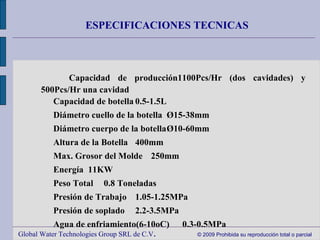 Global Water Technologies Group SRL de C.V .  © 2009 Prohibida su reproducción total o parcial ESPECIFICACIONES TECNICAS 　 Capacidad de producción 1100Pcs/Hr (dos cavidades) y 500Pcs/Hr una cavidad 　 Capacidad de botella 0.5-1.5L 　 Diámetro cuello de la botella Ø15-38mm 　 Diámetro cuerpo de la botella Ø10-60mm 　 Altura de la Botella 400mm 　 Max. Grosor del Molde 250mm 　 Energía 11KW 　 Peso Total 0.8 Toneladas 　 Presión de Trabajo 1.05-1.25MPa 　 Presión de soplado 2.2-3.5MPa 　 Agua de enfriamiento(6-10oC) 0.3-0.5MPa Tamaño del equipo: 1860 mm x 830 mm x 1900 mm  