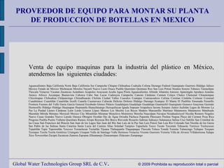 Global Water Technologies Group SRL de C.V .  © 2009 Prohibida su reproducción total o parcial PROVEEDOR DE EQUIPO PARA MONTAR SU PLANTA DE PRODUCCION DE BOTELLAS EN MEXICO Venta de equipo maquinas para la industria del plástico en México, atendemos las  siguientes ciudades: Aguascalientes Baja California Norte Baja California Sur Campeche Chiapas Chihuahua Coahuila Colima Durango Federal Guanajuato Guerrero Hidalgo Jalisco Mexico Estado de Mexico Michoacan Morelos Nayarit Nuevo Leon Oxaca Puebla Queretaro Quintana Roo San Luis Potosi Sinaloa Sonora Tabasco Tamaulipas Tlaxcala Veracruz Yucatan Zacatecas Acámbaro Acapulco Acayucan Acuña Agua Prieta Aguascalientes Allende Altamira Amozoc Apatzingán Apodaca Arandas Atenco Atlixco Azcatepec Buenavista Caborca Cabo San Lucas Cadereyta Campeche Cancún Cárdenas Carmen Celaya Chalco Chetumal Chiautempan Chicoloapan Chihuahua Chilpancingo Chimalhuacán Cholula Ciudad Valles Coacalco Coatepec Coatzacoalcos Colima Comitan Córdoba Cortazar Cozumel Cuauhtémoc Cuautitlán Cuautitlán Izcalli Cuautla Cuernavaca Culiacán Delicias Dolores Hidalgo Durango Ecatepec El Mante El Pueblito Ensenada Fresnillo Frontera Fuentes del Valle Garza García General Escobedo Gómez Palacio Guadalajara Guadalupe Guadalupe Guamúchil Guanajuato Guasave Guaymas Guzmán Hermosillo Hidalgo Hidalgo Huajuapan Huamantla Huauchinango Huixquilucan Iguala Irapuato Ixtapaluca Jacona Jiutepec Juárez Juchitán Lagos de Moreno La Paz La Piedad Lázaro Cárdenas León Lerdo Linares López Mateos Los Mochis Los Reyes Madero Manzanillo Martínez Matamoros Matamoros Matehuala Mazatlán Mérida Metepec Mexicali Mexico City Minatitlán Miramar Monclova Monterrey Morelia Naucalpan Navajoa Nezahualcóyotl Nicolás Romero Nogales Nuevo Casas Grandes Nuevo Laredo Oaxaca Obregón Ocotlán Ojo de Água Orizaba Pachuca Papantla Pátzcuaro Piedras Negras Playa del Carmen Poza Rica Progreso Puebla Puerto Vallarta Querétaro Ramos Arizpe Reynosa Río Bravo Ríoverde Rosarito Sabinas Sahuayo Salamanca Salina Cruz Saltillo San Cristóbal de las Casas San Francisco del Rincón San Juan de los Lagos San Juan del Río San Luis de la Paz San Luis Potosí San Luis Río Colorado San Nicolás de los Garza San Pablo de las Salinas Santa Catarina Santa Lucía del Camino Silao Soledad Tampico Tapachula Taxco Tecate Tecomán Tehuacán Temixco Teoloyucan Tepatitlán Tepic Tepotzotlán Texcoco Texmelucan Teziutlán Tijuana Tlalnepantla Tlaquepaque Tlaxcala Toluca Tonalá Torreón Tulancingo Tultepec Tuxpam Tuxtepec Tuxtla Tuxtla Gutiérrez Uriangato Uruapan Valle de Santiago Valle Hermoso Veracruz Vicente Guerrero Victoria Villa de Alvarez Villahermosa Xalapa Xico Xoxocotlan Zacapú Zacatecas Zamora Zapopan Zihuatanejo Zinacantepec Zitácuaro Zumpango 