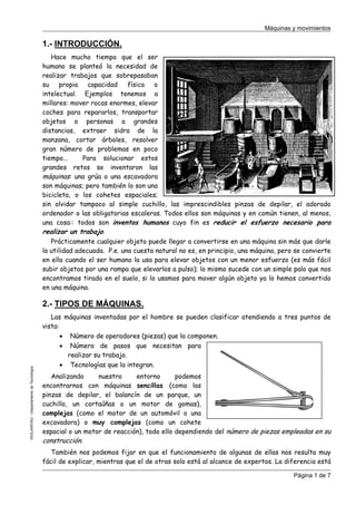 Máquinas y movimientos

1.- INTRODUCCIÓN.
Hace mucho tiempo que el ser
humano se planteó la necesidad de
realizar trabajos que sobrepasaban
su
propia
capacidad
física
o
intelectual. Ejemplos tenemos a
millares: mover rocas enormes, elevar
coches para repararlos, transportar
objetos o personas a grandes
distancias, extraer sidra de la
manzana, cortar árboles, resolver
gran número de problemas en poco
tiempo...
Para solucionar estos
grandes retos se inventaron las
máquinas: una grúa o una escavadora
son máquinas; pero también lo son una
bicicleta, o los cohetes espaciales;
sin olvidar tampoco al simple cuchillo, las imprescindibles pinzas de depilar, el adorado
ordenador o las obligatorias escaleras. Todos ellos son máquinas y en común tienen, al menos,
una cosa:: todos son inventos humanos cuyo fin es reducir el esfuerzo necesario para
realizar un trabajo.
Prácticamente cualquier objeto puede llegar a convertirse en una máquina sin más que darle
la utilidad adecuada. P.e. una cuesta natural no es, en principio, una máquina, pero se convierte
en ella cuando el ser humano la usa para elevar objetos con un menor esfuerzo (es más fácil
subir objetos por una rampa que elevarlos a pulso); lo mismo sucede con un simple palo que nos
encontramos tirado en el suelo, si lo usamos para mover algún objeto ya lo hemos convertido
en una máquina.

©CEJAROSU –Departamento de Tecnología-

2.- TIPOS DE MÁQUINAS.
Las máquinas inventadas por el hombre se pueden clasificar atendiendo a tres puntos de
vista:
• Número de operadores (piezas) que la componen.
• Número de pasos que necesitan para
realizar su trabajo.
• Tecnologías que la integran.
Analizando
nuestro
entorno
podemos
encontrarnos con máquinas sencillas (como las
pinzas de depilar, el balancín de un parque, un
cuchillo, un cortaúñas o un motor de gomas),
complejas (como el motor de un automóvil o una
excavadora) o muy complejas (como un cohete
espacial o un motor de reacción), todo ello dependiendo del número de piezas empleadas en su
construcción.
También nos podemos fijar en que el funcionamiento de algunas de ellas nos resulta muy
fácil de explicar, mientras que el de otras solo está al alcance de expertos. La diferencia está
Página 1 de 7

 