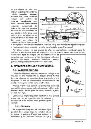 Máquinas y movimientos

en que algunos de ellos solo
emplean un paso para realizar su
trabajo
(máquinas
simples),
mientras que otros necesitan
realizar
gran
cantidad
de
trabajos
encadenados
para
poder funcionar correctamente
(máquinas
compuestas).
La
mayoría de nosotros podemos
describir el funcionamiento de
una escalera (solo sirve para
subir o bajar por ella) o de un
cortaúñas (realiza su trabajo en
dos pasos: una palanca le
transmite la fuerza a otra que es
la encargada de apretar los extremos en forma de cuña); pero nos resulta imposible explicar
el funcionamiento de un ordenador, un motor de automóvil o un satélite espacial.
Por último podemos ver que algunas de ellas son esencialmente mecánicas (como la
bicicleta) o electrónicas (como el ordenador); pero la mayoría tienen mezcladas muchas
tecnologías o tipos de energías (una escavadora dispone de
elementos que pertenecen a las tecnologías eléctrica,
mecánica, electrónica, hidráulica, neumática, térmica,
química... todo para facilitar la extracción de tierras).

3.- MÁQUINAS SIMPLES Y COMPUESTAS.
3.1.- MÁQUINAS SIMPLES.

©CEJAROSU –Departamento de Tecnología-

Cuando la máquina es sencilla y realiza su trabajo en un
solo paso nos encontramos ante una máquina simple. Muchas
de estas máquinas son conocidas desde la prehistoria o la
antigüedad y han ido evolucionando incansablemente (en
cuanto a forma y materiales) hasta nuestros días.
Algunas inventos que cumplen las condiciones anteriores
son: cuchillo, pinzas, rampa, cuña, polea simple, rodillo, rueda,
manivela, torno, hacha, pata de cabra, balancín, tijeras,
alicates, llave fija...
Las máquinas simples se pueden clasificar en tres grandes
grupos que se corresponden con la principal
aplicación de la que derivan: rueda, palanca y plano
inclinado.

3.1.1.- PALANCA.
Es un operador compuesto de una barra rígida
que oscila sobre un eje. Según los puntos en los que
se aplique la potencia (fuerza que provoca el
movimiento) y las posiciones relativas de eje y
Página 2 de 7

 