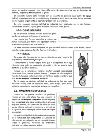 Máquinas y movimientos

barra, se pueden conseguir tres tipos diferentes de palancas a los que se denomina: de
primero, segundo y tercer género (o grado).
El esqueleto humano está formado por un conjunto de palancas cuyo punto de apoyo
(fulcro) se encuentra en las articulaciones y la potencia en el punto de unión de los tendones
con los huesos; es por tanto un operador presente en la naturaleza.
De este operador derivan multitud de máquinas muy empleadas por el ser humano:
cascanueces, alicates, tijeras, pata de cabra, carretilla, remo, pinzas...

3.1.2.- PLANO INCLINADO
Es un operador formado por una superficie plana
que forma un ángulo oblicuo con la horizontal.
Las rampas que forman montañas y colinas son
planos inclinados, por tanto este operador también
se encuentra presente en la naturaleza.
De este operador derivan máquinas de gran utilidad práctica como: cuña, hacha, sierra,
cuchillo, rampa, escalera, tornillo-tuerca, tirafondos...

3.1.3.- RUEDA.
Es un operador formado por un cuerpo redondo que gira respecto de
un punto fijo denominado eje de giro.
Normalmente la rueda siempre tiene que ir acompañada de un eje
cilíndrico (que guía su movimiento giratorio) y de un soporte (que
mantiene al eje en su posición).
Aunque en la naturaleza también existen cuerpos redondeados
(troncos de árbol, cantos rodados, huevos...), ninguno de ellos cumple la
función de la rueda en las máquinas, por tanto se puede considerar que
esta es una máquina totalmente artificial.
De la rueda se derivan multitud de máquinas de las que cabe
destacar: rodillo, tren de rodadura, noria, polea simple, polea móvil,
polipasto, rodamiento, engranajes, sistema correa-polea...

©CEJAROSU –Departamento de Tecnología-

3.2.- MÁQUINAS COMPUESTAS
Cuando no es posible resolver un problema
técnico en una sola etapa hay que recurrir al
empleo de una máquina compuesta. Estas máquinas
son, en realidad, una sabia combinación de diversas
máquinas simples, de forma que la salida de cada
una de ellas se aplica directamente a la entrada de
la siguiente hasta conseguir cubrir todas las etapas
necesarias.
La práctica totalidad de las máquinas empleadas
en la actualidad son compuestas, y ejemplos de
ellas pueden ser: polipasto, motor explosión interna
(diesel o gasolina), impresora de ordenador,
bicicleta, cerradura, candado, video...
Página 3 de 7

 