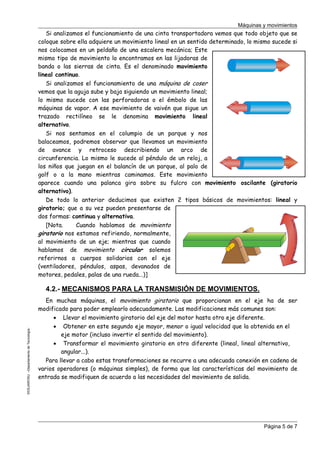 Máquinas y movimientos

Si analizamos el funcionamiento de una cinta transportadora vemos que todo objeto que se
coloque sobre ella adquiere un movimiento lineal en un sentido determinado, lo mismo sucede si
nos colocamos en un peldaño de una escalera mecánica; Este
mismo tipo de movimiento lo encontramos en las lijadoras de
banda o las sierras de cinta. Es el denominado movimiento
lineal continuo.
Si analizamos el funcionamiento de una máquina de coser
vemos que la aguja sube y baja siguiendo un movimiento lineal;
lo mismo sucede con las perforadoras o el émbolo de las
máquinas de vapor. A ese movimiento de vaivén que sigue un
trazado rectilíneo se le denomina movimiento lineal
alternativo.
Si nos sentamos en el columpio de un parque y nos
balaceamos, podremos observar que llevamos un movimiento
de avance y retroceso describiendo un arco de
circunferencia. Lo mismo le sucede al péndulo de un reloj, a
los niños que juegan en el balancín de un parque, al palo de
golf o a la mano mientras caminamos. Este movimiento
aparece cuando una palanca gira sobre su fulcro con movimiento oscilante (giratorio
alternativo).
De todo lo anterior deducimos que existen 2 tipos básicos de movimientos: lineal y
giratorio; que a su vez pueden presentarse de
dos formas: continua y alternativa.
[Nota.
Cuando hablamos de movimiento
giratorio nos estamos refiriendo, normalmente,
al movimiento de un eje; mientras que cuando
hablamos de movimiento circular solemos
referirnos a cuerpos solidarios con el eje
(ventiladores, péndulos, aspas, devanados de
motores, pedales, palas de una rueda...)]

©CEJAROSU –Departamento de Tecnología-

4.2.- MECANISMOS PARA LA TRANSMISIÓN DE MOVIMIENTOS.
En muchas máquinas, el movimiento giratorio que proporcionan en el eje ha de ser
modificado para poder emplearlo adecuadamente. Las modificaciones más comunes son:
• Llevar el movimiento giratorio del eje del motor hasta otro eje diferente.
• Obtener en este segundo eje mayor, menor o igual velocidad que la obtenida en el
eje motor (incluso invertir el sentido del movimiento).
• Transformar el movimiento giratorio en otro diferente (lineal, lineal alternativo,
angular...).
Para llevar a cabo estas transformaciones se recurre a una adecuada conexión en cadena de
varios operadores (o máquinas simples), de forma que las características del movimiento de
entrada se modifiquen de acuerdo a las necesidades del movimiento de salida.

Página 5 de 7

 