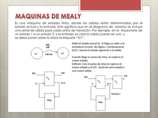 Es una máquina de estados finita, donde las salidas están determinadas por el
estado actual y la entrada. Esto significa que en el diagrama de estados se incluye
una señal de salida para cada arista de transición. Por ejemplo, en la trayectoria de
un estado 1 a un estado 2, si la entrada es cero la salida puede ser uno, y
se debe poner sobre la arista la etiqueta “0/1”.
 