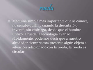  Máquina simple más importante que se conoce,
no se sabe quién y cuándo la descubrió o
inventó; sin embargo, desde que el hombre
utilizó la rueda la tecnología avanzó
rápidamente, podemos decir que a nuestro
alrededor siempre está presente algún objeto a
situación relacionado con la rueda, la rueda es
circular
 