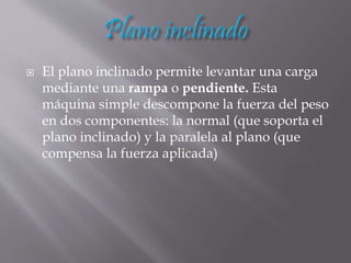  El plano inclinado permite levantar una carga
mediante una rampa o pendiente. Esta
máquina simple descompone la fuerza del peso
en dos componentes: la normal (que soporta el
plano inclinado) y la paralela al plano (que
compensa la fuerza aplicada)
 