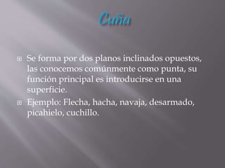  Se forma por dos planos inclinados opuestos,
las conocemos comúnmente como punta, su
función principal es introducirse en una
superficie.
 Ejemplo: Flecha, hacha, navaja, desarmado,
picahielo, cuchillo.
 