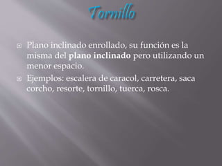  Plano inclinado enrollado, su función es la
misma del plano inclinado pero utilizando un
menor espacio.
 Ejemplos: escalera de caracol, carretera, saca
corcho, resorte, tornillo, tuerca, rosca.
 