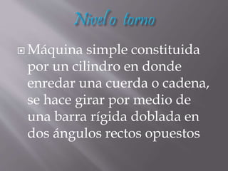  Máquina simple constituida
por un cilindro en donde
enredar una cuerda o cadena,
se hace girar por medio de
una barra rígida doblada en
dos ángulos rectos opuestos
 