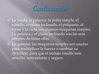  La rueda, la palanca, la polea simple, el
tornillo, el plano inclinado, el polipasto, el
torno y la cuña son algunas máquinas simples.
La palanca y el plano inclinado son las más
simples de todas ellas.
 En general, las maquinas simples son usadas
para multiplicar la fuerza o cambiar su
dirección, para que el trabajo resulte más
sencillo, conveniente y seguro.
 