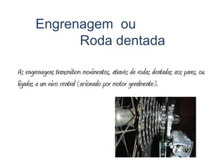 Engrenagem  ou 			Roda dentadaAs engrenagens transmitem movimentos, através de rodas dentadas aos pares, ou ligadas a um eixo central (acionado por motor geralmente).