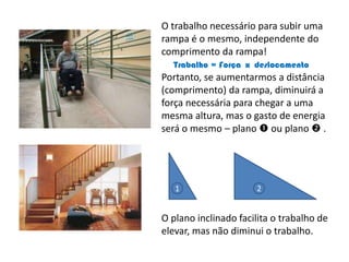 O trabalho necessário para subir uma rampa é o mesmo, independente do comprimento da rampa!Trabalho = Força  x  deslocamentoPortanto, se aumentarmos a distância (comprimento) da rampa, diminuirá a força necessária para chegar a uma mesma altura, mas o gasto de energia será o mesmo – plano  ou plano  .O plano inclinado facilita o trabalho de elevar, mas não diminui o trabalho.12