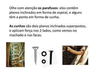 Olhe com atenção os parafusos: eles contêm planos inclinados em forma de espiral, e alguns têm a ponta em forma de cunha.As cunhas são dois planos inclinados superpostos, e aplicam força nos 2 lados, como vemos no machado e nas facas.
