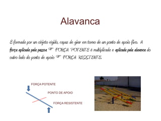 	     AlavancaÉ formada por um objeto rígido, capaz de girar em torno de um ponto de apoio fixo.  A força aplicada pela pessoa  FORÇA  POTENTE é multiplicada e aplicada pela alavanca do outro lado do ponto de apoio  FORÇA  RESISTENTE.FORÇA POTENTE                                                PONTO DE APOIO                                                      FORÇA RESISTENTE					