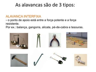 	As alavancas são de 3 tipos:ALAVANCA INTERFIXA– o ponto de apoio está entre a força potente e a força resistente. Por ex.: balança, gangorra, alicate, pé-de-cabra e tesouras.