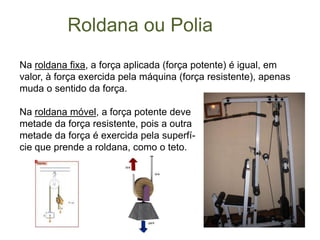 	   Roldana ou PoliaNa roldana fixa, a força aplicada (força potente) é igual, em valor, à força exercida pela máquina (força resistente), apenas muda o sentido da força.Na roldana móvel, a força potente deve  metade da força resistente, pois a outra metade da força é exercida pela superfí-cie que prende a roldana, como o teto. 