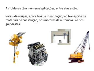 As roldanas têm inúmeras aplicações, entre elas estão:Varais de roupas, aparelhos de musculação, no transporte de materiais de construção, nos motores de automóveis e nos guindastes.