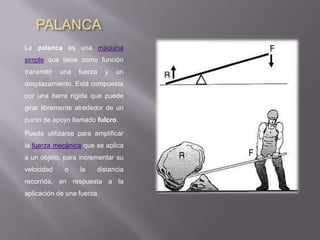 PALANCA
La palanca es una máquina
simple que tiene como función
transmitir   una   fuerza   y   un
desplazamiento. Está compuesta
por una barra rígida que puede
girar libremente alrededor de un
punto de apoyo llamado fulcro.

Puede utilizarse para amplificar
la fuerza mecánica que se aplica
a un objeto, para incrementar su
velocidad     o    la   distancia
recorrida, en respuesta a la
aplicación de una fuerza.
 