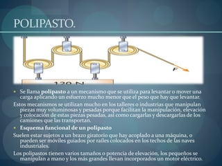 POLIPASTO.
 Se llama polipasto a un mecanismo que se utiliza para levantar o mover una
carga aplicando un esfuerzo mucho menor que el peso que hay que levantar.
Estos mecanismos se utilizan mucho en los talleres o industrias que manipulan
piezas muy voluminosas y pesadas porque facilitan la manipulación, elevación
y colocación de estas piezas pesadas, así como cargarlas y descargarlas de los
camiones que las transportan.
 Esquema funcional de un polipasto
Suelen estar sujetos a un brazo giratorio que hay acoplado a una máquina, o
pueden ser móviles guiados por raíles colocados en los techos de las naves
industriales.
Los polipastos tienen varios tamaños o potencia de elevación, los pequeños se
manipulan a mano y los más grandes llevan incorporados un motor eléctrico.
 