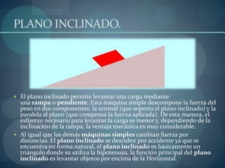 PLANO INCLINADO.
 El plano inclinado permite levantar una carga mediante
una rampa o pendiente. Esta máquina simple descompone la fuerza del
peso en dos componentes: la normal (que soporta el plano inclinado) y la
paralela al plano (que compensa la fuerza aplicada). De esta manera, el
esfuerzo necesario para levantar la carga es menor y, dependiendo de la
inclinación de la rampa, la ventaja mecánica es muy considerable.
 Al igual que las demás máquinas simples cambian fuerza por
distancias. El plano inclinado se descubre por accidente ya que se
encuentra en forma natural, el plano inclinado es básicamente un
triángulo donde su utiliza la hipotenusa, la función principal del plano
inclinado es levantar objetos por encima de la Horizontal.
 