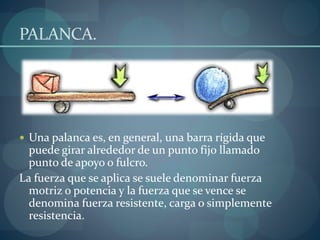 PALANCA.
 Una palanca es, en general, una barra rígida que
puede girar alrededor de un punto fijo llamado
punto de apoyo o fulcro.
La fuerza que se aplica se suele denominar fuerza
motriz o potencia y la fuerza que se vence se
denomina fuerza resistente, carga o simplemente
resistencia.
 
