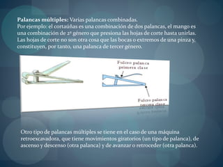 Palancas múltiples: Varias palancas combinadas.
Por ejemplo: el cortaúñas es una combinación de dos palancas, el mango es
una combinación de 2º género que presiona las hojas de corte hasta unirlas.
Las hojas de corte no son otra cosa que las bocas o extremos de una pinza y,
constituyen, por tanto, una palanca de tercer género.
Otro tipo de palancas múltiples se tiene en el caso de una máquina
retroexcavadora, que tiene movimientos giratorios (un tipo de palanca), de
ascenso y descenso (otra palanca) y de avanzar o retroceder (otra palanca).
 
