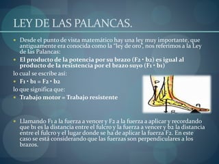 LEY DE LAS PALANCAS.
 Desde el punto de vista matemático hay una ley muy importante, que
antiguamente era conocida como la “ley de oro”, nos referimos a la Ley
de las Palancas:
 El producto de la potencia por su brazo (F2 • b2) es igual al
producto de la resistencia por el brazo suyo (F1 • b1)
lo cual se escribe así:
 F1 • b1 = F2 • b2
lo que significa que:
 Trabajo motor = Trabajo resistente
 Llamando F1 a la fuerza a vencer y F2 a la fuerza a aplicar y recordando
que b1 es la distancia entre el fulcro y la fuerza a vencer y b2 la distancia
entre el fulcro y el lugar donde se ha de aplicar la fuerza F2. En este
caso se está considerando que las fuerzas son perpendiculares a los
brazos.
 