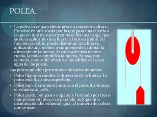 POLEA.
 La polea sirve para elevar pesos a una cierta altura.
  Consiste en una rueda por la que pasa una cuerda a
  la que en uno de sus extremos se fija una carga, que
  se eleva aplicando una fuerza al otro extremo. Su
  función es doble, puede disminuir una fuerza,
  aplicando una menor, o simplemente cambiar la
  dirección de la fuerza. Si consta de más de una
  rueda, la polea amplifica la fuerza. Se usa, por
  ejemplo, para subir objetos a los edificios o sacar
  agua de los pozos.
Las poleas pueden presentarse de varias maneras:
 Polea fija: solo cambia la dirección de la fuerza. La
  polea está fija a una superficie.
 Polea móvil: se mueve junto con el peso, disminuye
  el esfuerzo al 50%.
 Polea pasto, polipasto o aparejo: Formado por tres o
  más poleas en línea o en paralelo, se logra una
  disminución del esfuerzo igual al número de poleas
  que se usan.
 