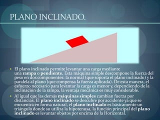 PLANO INCLINADO.




 El plano inclinado permite levantar una carga mediante
  una rampa o pendiente. Esta máquina simple descompone la fuerza del
  peso en dos componentes: la normal (que soporta el plano inclinado) y la
  paralela al plano (que compensa la fuerza aplicada). De esta manera, el
  esfuerzo necesario para levantar la carga es menor y, dependiendo de la
  inclinación de la rampa, la ventaja mecánica es muy considerable.
 Al igual que las demás máquinas simples cambian fuerza por
  distancias. El plano inclinado se descubre por accidente ya que se
  encuentra en forma natural, el plano inclinado es básicamente un
  triángulo donde su utiliza la hipotenusa, la función principal del plano
  inclinado es levantar objetos por encima de la Horizontal.
 