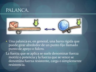 PALANCA.




 Una palanca es, en general, una barra rígida que
  puede girar alrededor de un punto fijo llamado
  punto de apoyo o fulcro.
La fuerza que se aplica se suele denominar fuerza
  motriz o potencia y la fuerza que se vence se
  denomina fuerza resistente, carga o simplemente
  resistencia.
 