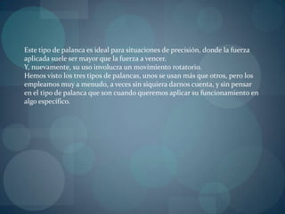 Este tipo de palanca es ideal para situaciones de precisión, donde la fuerza
aplicada suele ser mayor que la fuerza a vencer.
Y, nuevamente, su uso involucra un movimiento rotatorio.
Hemos visto los tres tipos de palancas, unos se usan más que otros, pero los
empleamos muy a menudo, a veces sin siquiera darnos cuenta, y sin pensar
en el tipo de palanca que son cuando queremos aplicar su funcionamiento en
algo específico.
 
