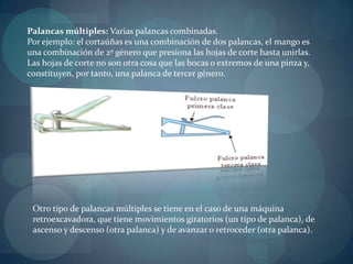 Palancas múltiples: Varias palancas combinadas.
Por ejemplo: el cortaúñas es una combinación de dos palancas, el mango es
una combinación de 2º género que presiona las hojas de corte hasta unirlas.
Las hojas de corte no son otra cosa que las bocas o extremos de una pinza y,
constituyen, por tanto, una palanca de tercer género.




 Otro tipo de palancas múltiples se tiene en el caso de una máquina
 retroexcavadora, que tiene movimientos giratorios (un tipo de palanca), de
 ascenso y descenso (otra palanca) y de avanzar o retroceder (otra palanca).
 