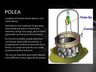 POLEA
La polea sirve para elevar pesos a una
cierta altura.
Consiste en una rueda por la que pasa
una cuerda a la que en uno de sus
extremos se fija una carga, que se eleva
aplicando una fuerza al otro extremo.
Su función es doble, puede disminuir
una fuerza, aplicando una menor, o
simplemente cambiar la dirección de la
fuerza. Si consta de más de una rueda,
la polea amplifica la fuerza.
Se usa, por ejemplo, para subir objetos
a los edificios o sacar agua de los pozos.
 