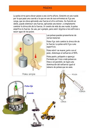 POLEAS


La polea sirve para elevar pesos a una cierta altura. Consiste en una rueda
por la que pasa una cuerda a la que en uno de sus extremos se fija una
carga, que se eleva aplicando una fuerza al otro extremo. Su función es
doble, puede disminuir una fuerza, aplicando una menor, o simplemente
cambiar la dirección de la fuerza. Si consta de más de una rueda, la polea
amplifica la fuerza. Se usa, por ejemplo, para subir objetos a los edificios o
sacar agua de los pozos.
                                       Las poleas pueden presentarse de
                                       varias maneras:
                                       Polea fija: solo cambia la dirección de
                                       la fuerza. La polea está fija a una
                                       superficie.
                                       Polea móvil: se mueve junto con el
                                       peso, disminuye el esfuerzo al 50%.
                                       Polea pasto, polipasto o aparejo:
                                       Formado por tres o más poleas en
                                       línea o en paralelo, se logra una
                                       disminución del esfuerzo igual al
                                       número de poleas que se usan.
 