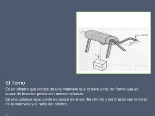 El Torno
Es un cilindro que consta de una manivela que lo hace girar, de forma que es
capaz de levantar pesos con menos esfuerzo.
Es una palanca cuyo punto de apoyo es el eje del cilindro y los brazos son la barra
de la manivela y el radio del cilindro.
.
–.
 