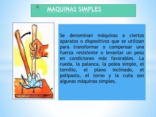 Se denominan máquinas a ciertos
aparatos o dispositivos que se utilizan
para transformar o compensar una
fuerza resistente o levantar un peso
en condiciones más favorables. La
rueda, la palanca, la polea simple, el
tornillo, el plano inclinado, el
polipasto, el torno y la cuña son
algunas máquinas simples.
* MAQUINAS SIMPLES
 