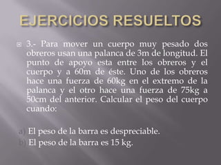  3.- Para mover un cuerpo muy pesado dos
obreros usan una palanca de 3m de longitud. El
punto de apoyo esta entre los obreros y el
cuerpo y a 60m de éste. Uno de los obreros
hace una fuerza de 60kg en el extremo de la
palanca y el otro hace una fuerza de 75kg a
50cm del anterior. Calcular el peso del cuerpo
cuando:
a) El peso de la barra es despreciable.
b) El peso de la barra es 15 kg.
 