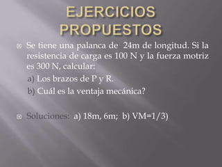  Se tiene una palanca de 24m de longitud. Si la
resistencia de carga es 100 N y la fuerza motriz
es 300 N, calcular:
a) Los brazos de P y R.
b) Cuál es la ventaja mecánica?
 Soluciones: a) 18m, 6m; b) VM=1/3)
 